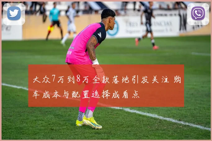 大众7万到8万全款落地引发关注 购车成本与配置选择成看点