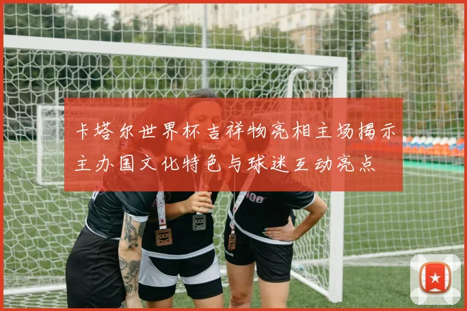 卡塔尔世界杯吉祥物亮相主场揭示主办国文化特色与球迷互动亮点