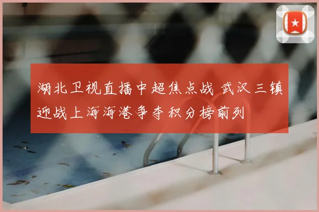 湖北卫视直播中超焦点战 武汉三镇迎战上海海港争夺积分榜前列