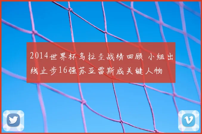 2014世界杯乌拉圭战绩回顾 小组出线止步16强苏亚雷斯成关键人物