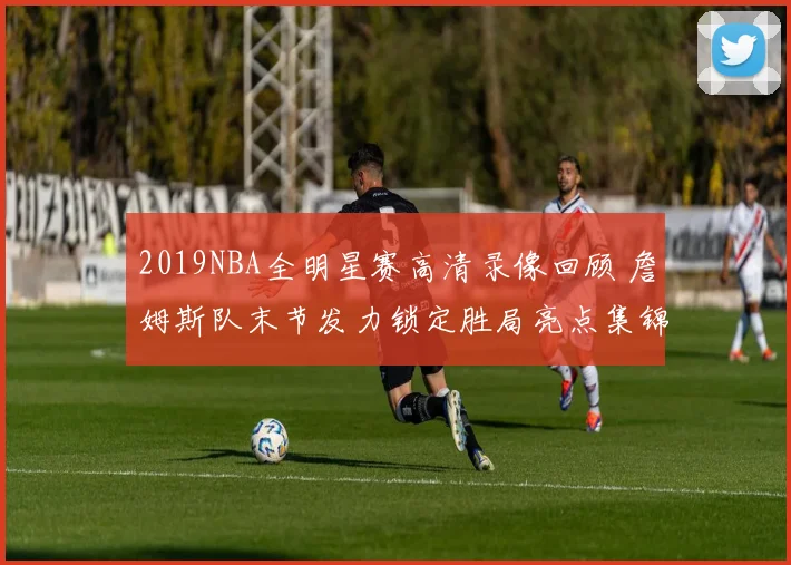 2019NBA全明星赛高清录像回顾 詹姆斯队末节发力锁定胜局亮点集锦