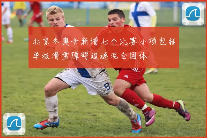 北京冬奥会新增七个比赛小项包括单板滑雪障碍追逐混合团体