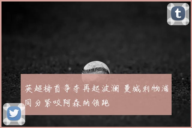 英超榜首争夺再起波澜 曼城利物浦同分紧咬阿森纳领跑