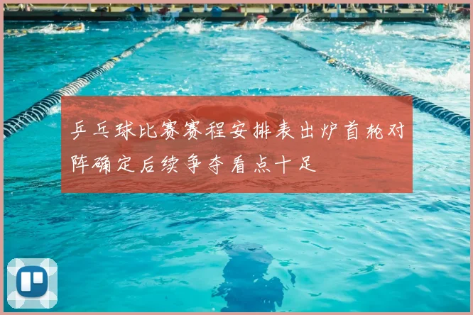 乒乓球比赛赛程安排表出炉首轮对阵确定后续争夺看点十足