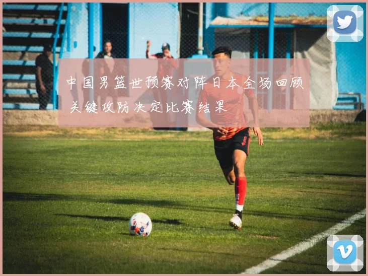 中国男篮世预赛对阵日本全场回顾 关键攻防决定比赛结果