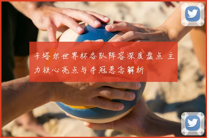 卡塔尔世界杯各队阵容深度盘点 主力核心亮点与夺冠悬念解析