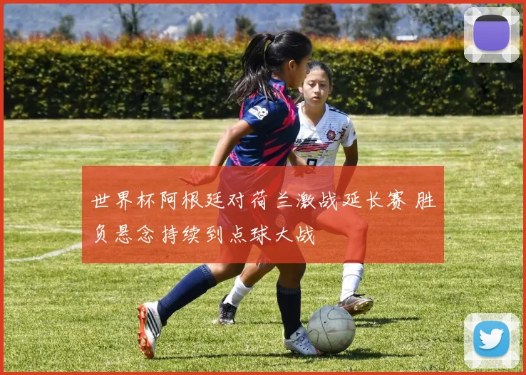 世界杯阿根廷对荷兰激战延长赛 胜负悬念持续到点球大战