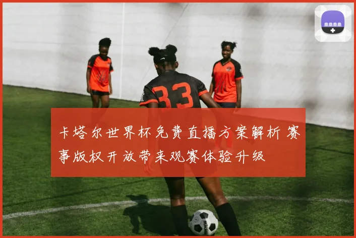 卡塔尔世界杯免费直播方案解析 赛事版权开放带来观赛体验升级