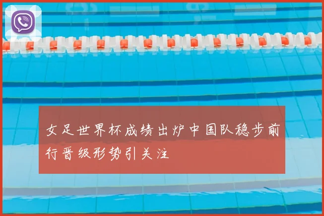 女足世界杯成绩出炉中国队稳步前行晋级形势引关注