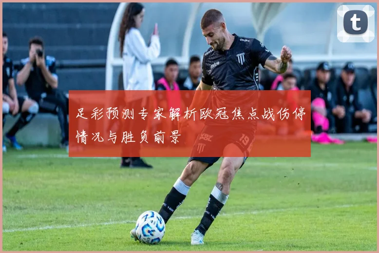 足彩预测专家解析欧冠焦点战伤停情况与胜负前景
