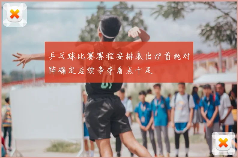 乒乓球比赛赛程安排表出炉首轮对阵确定后续争夺看点十足