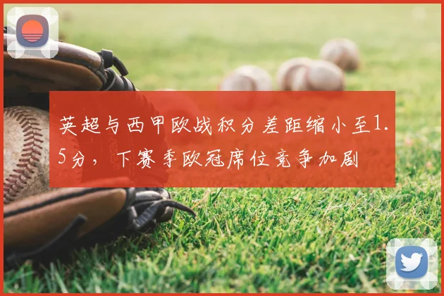 英超与西甲欧战积分差距缩小至1.5分,下赛季欧冠席位竞争加剧