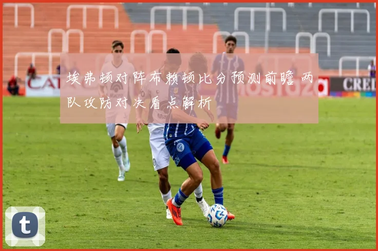 埃弗顿对阵布赖顿比分预测前瞻 两队攻防对决看点解析