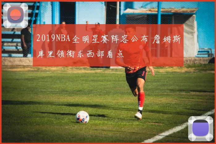 2019NBA全明星赛阵容公布 詹姆斯库里领衔东西部看点