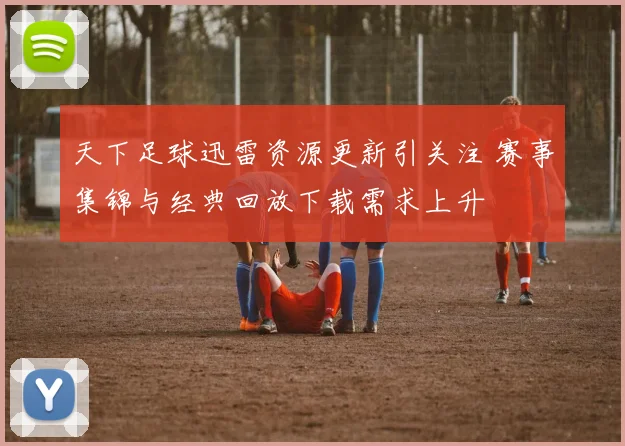 天下足球迅雷资源更新引关注 赛事集锦与经典回放下载需求上升
