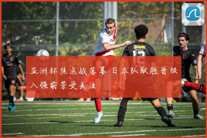 亚洲杯焦点战落幕 日本队取胜晋级八强前景受关注