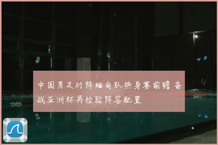 中国男足对阵缅甸队热身赛前瞻 备战亚洲杯再检验阵容配置