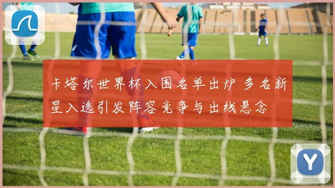 卡塔尔世界杯入围名单出炉 多名新星入选引发阵容竞争与出线悬念