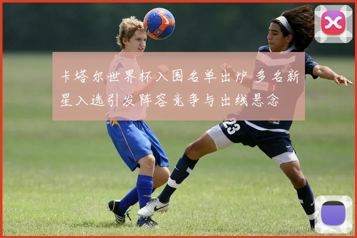 卡塔尔世界杯入围名单出炉 多名新星入选引发阵容竞争与出线悬念