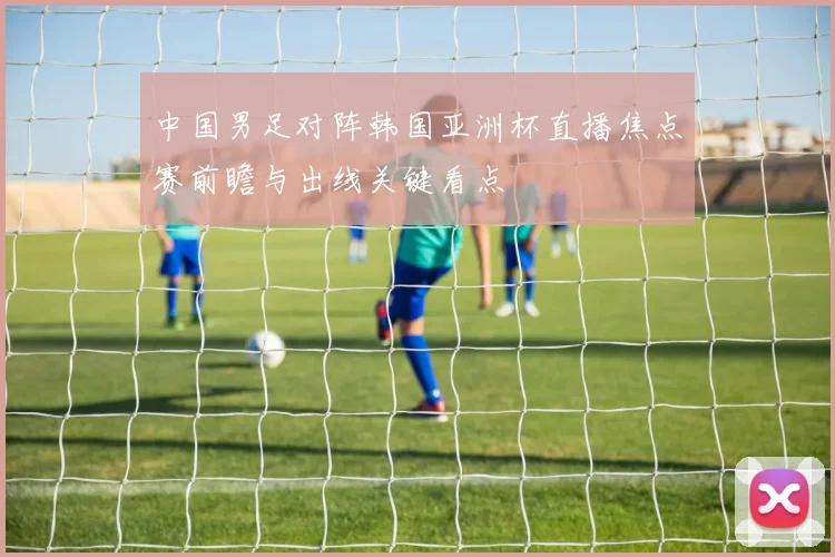 中国男足对阵韩国亚洲杯直播焦点赛前瞻与出线关键看点