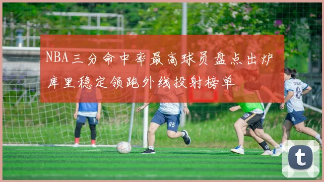 NBA三分命中率最高球员盘点出炉 库里稳定领跑外线投射榜单