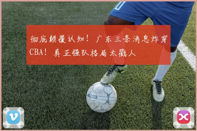 彻底颠覆认知！广东三条消息炸穿CBA！真正强队格局太戳人