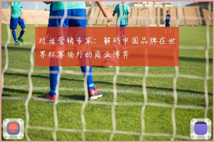 对话营销专家：解码中国品牌在世界杯赛场外的商业博弈