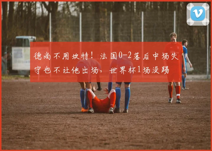 德尚不用坎特！法国0-2落后中场失守也不让他出场，世界杯1场没踢
