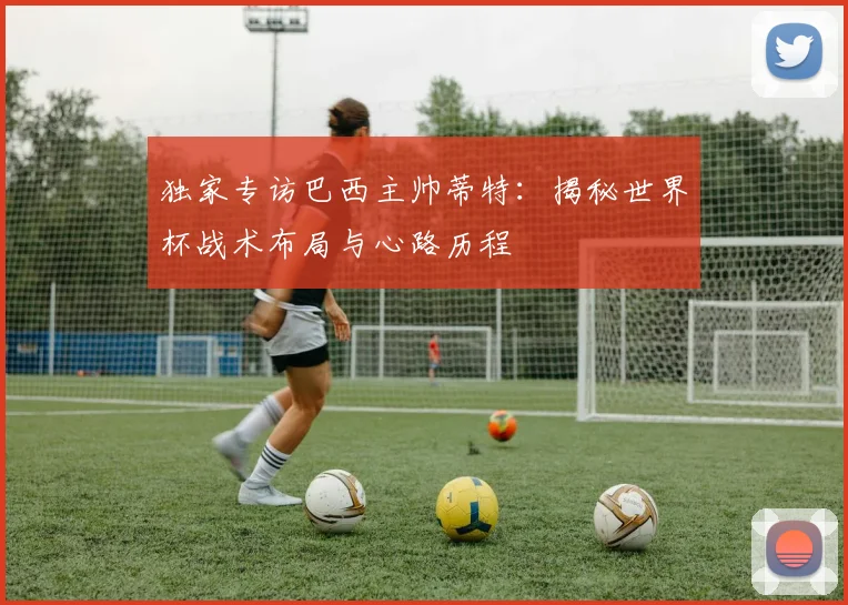 独家专访巴西主帅蒂特：揭秘世界杯战术布局与心路历程