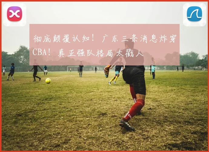 彻底颠覆认知!广东三条消息炸穿CBA!真正强队格局太戳人