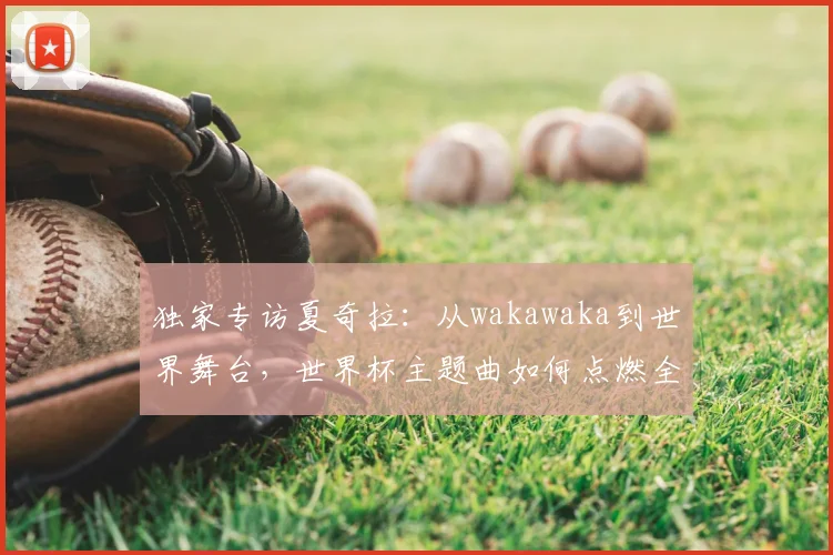 独家专访夏奇拉:从wakawaka到世界舞台,世界杯主题曲如何点燃全球
