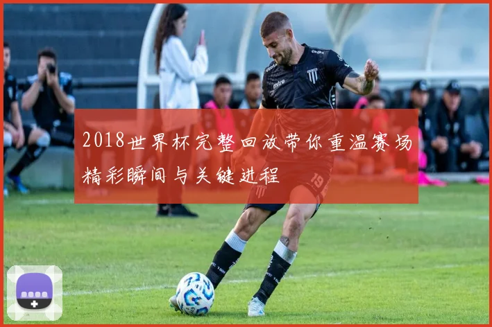 2018世界杯完整回放带你重温赛场精彩瞬间与关键进程