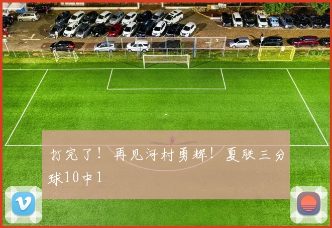 打完了!再见河村勇辉!夏联三分球10中1