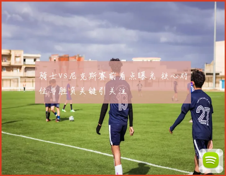 骑士vs尼克斯赛前看点曝光 核心对位与胜负关键引关注
