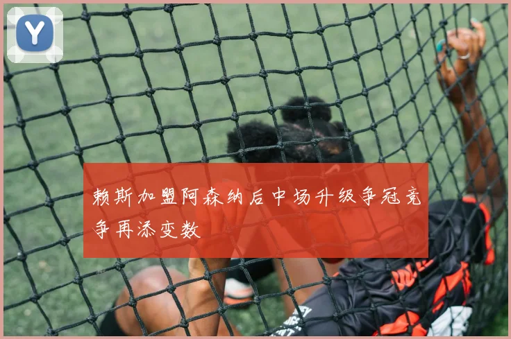 赖斯加盟阿森纳后中场升级争冠竞争再添变数
