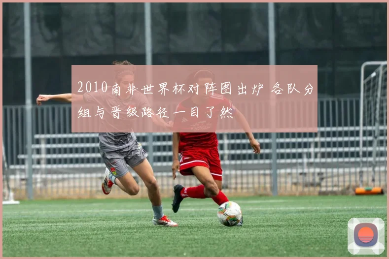 2010南非世界杯对阵图出炉 各队分组与晋级路径一目了然