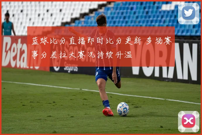 蓝球比分直播即时比分更新 多场赛事分差拉大赛况持续升温