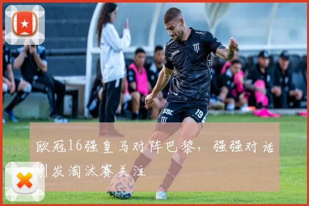 欧冠16强皇马对阵巴黎，强强对话引发淘汰赛关注