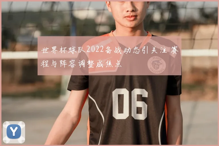 世界杯球队2022备战动态引关注 赛程与阵容调整成焦点