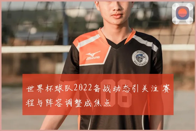 世界杯球队2022备战动态引关注 赛程与阵容调整成焦点