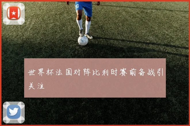 世界杯法国对阵比利时赛前备战引关注