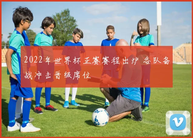 2022年世界杯正赛赛程出炉 各队备战冲击晋级席位