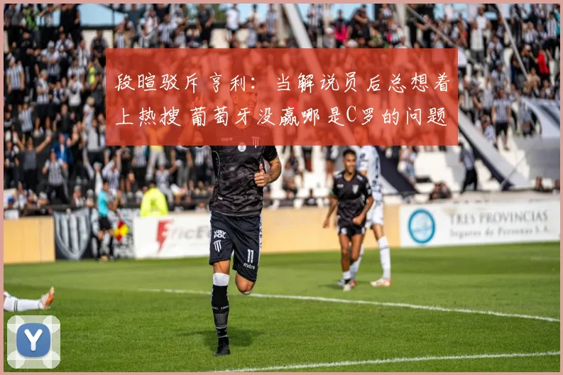 段暄驳斥亨利：当解说员后总想着上热搜 葡萄牙没赢哪是C罗的问题