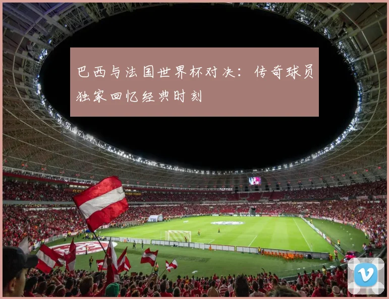 巴西与法国世界杯对决：传奇球员独家回忆经典时刻