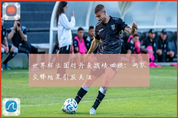 世界杯法国对丹麦战绩回顾：两队交锋结果引发关注